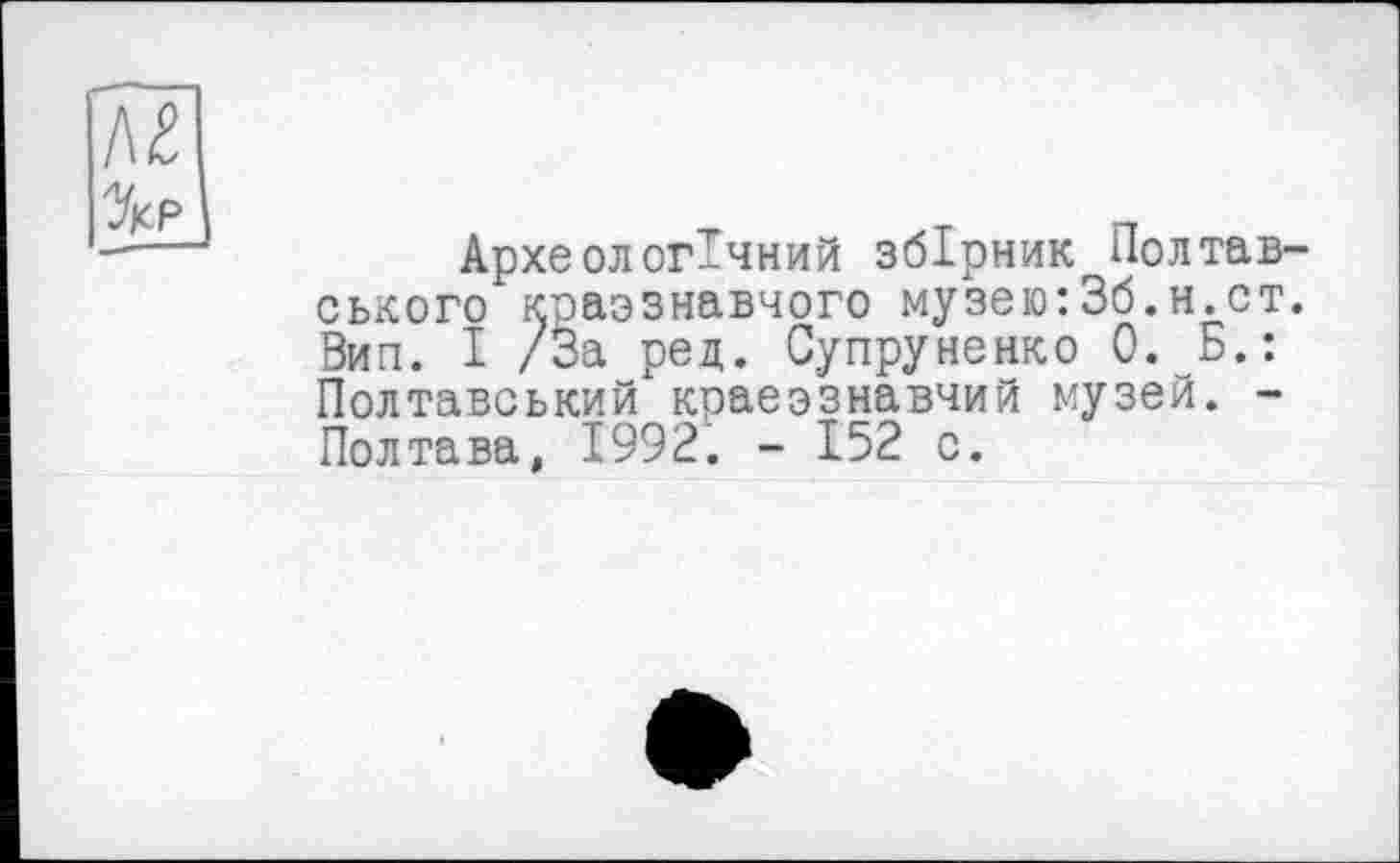 ﻿Археологічний збірник Полтав ського краєзнавчого музею:3б.н.ст Вип. І /За ред. Супруненко 0. Б.: Полтавський краеэзнавчий музей. -Полтава, 1992. - 152 о.